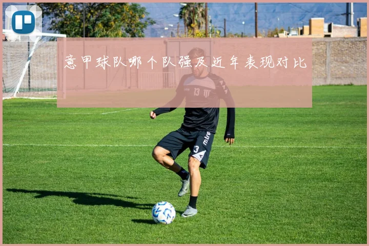意甲球队哪个队强及近年表现对比