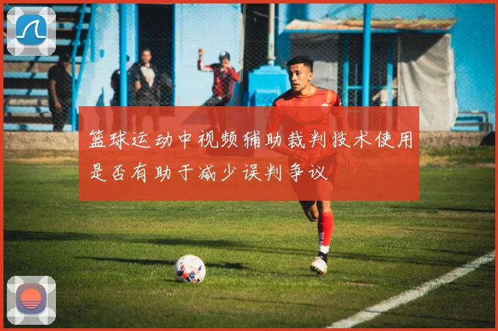 篮球运动中视频辅助裁判技术使用是否有助于减少误判争议