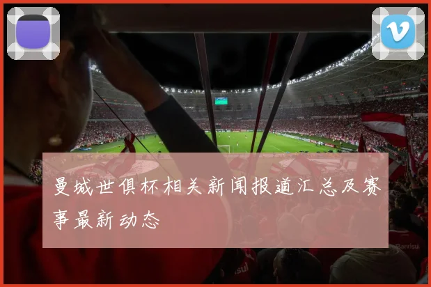 曼城世俱杯相关新闻报道汇总及赛事最新动态