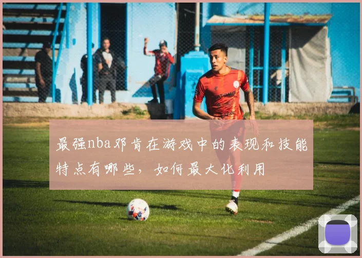 最强nba邓肯在游戏中的表现和技能特点有哪些,如何最大化利用