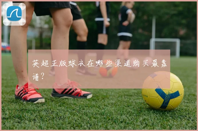 英超正版球衣在哪些渠道购买最靠谱？