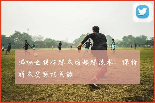 揭秘世俱杯球衣防起球技术：保持新衣质感的关键